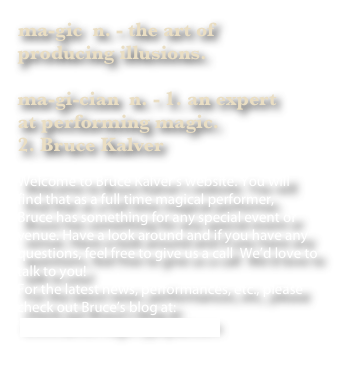 ma-gic  n. - the art of 
producing illusions.

ma-gi-cian  n. - 1. an expert 
at performing magic. 
2. Bruce Kalver

Welcome to Bruce Kalver’s website. You will 
find that as a full time magical performer, 
Bruce has something for any special event or venue. Have a look around and if you have any questions, feel free to give us a call  We’d love to talk to you!
For the latest news, performances, etc., please check out Bruce’s blog at:
 www.kalvermagic.typepad.com